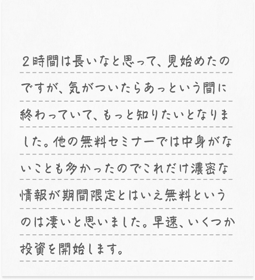 ２時間は長いなと思って、見始めたのですが、気がついたらあっという間に終わっていて、もっと知りたいとなりました。他の無料セミナーでは中身がないことも多かったのでこれだけ濃密な情報が期間限定とはいえ無料というのは凄いと思いました。早速、いくつか投資を開始します。